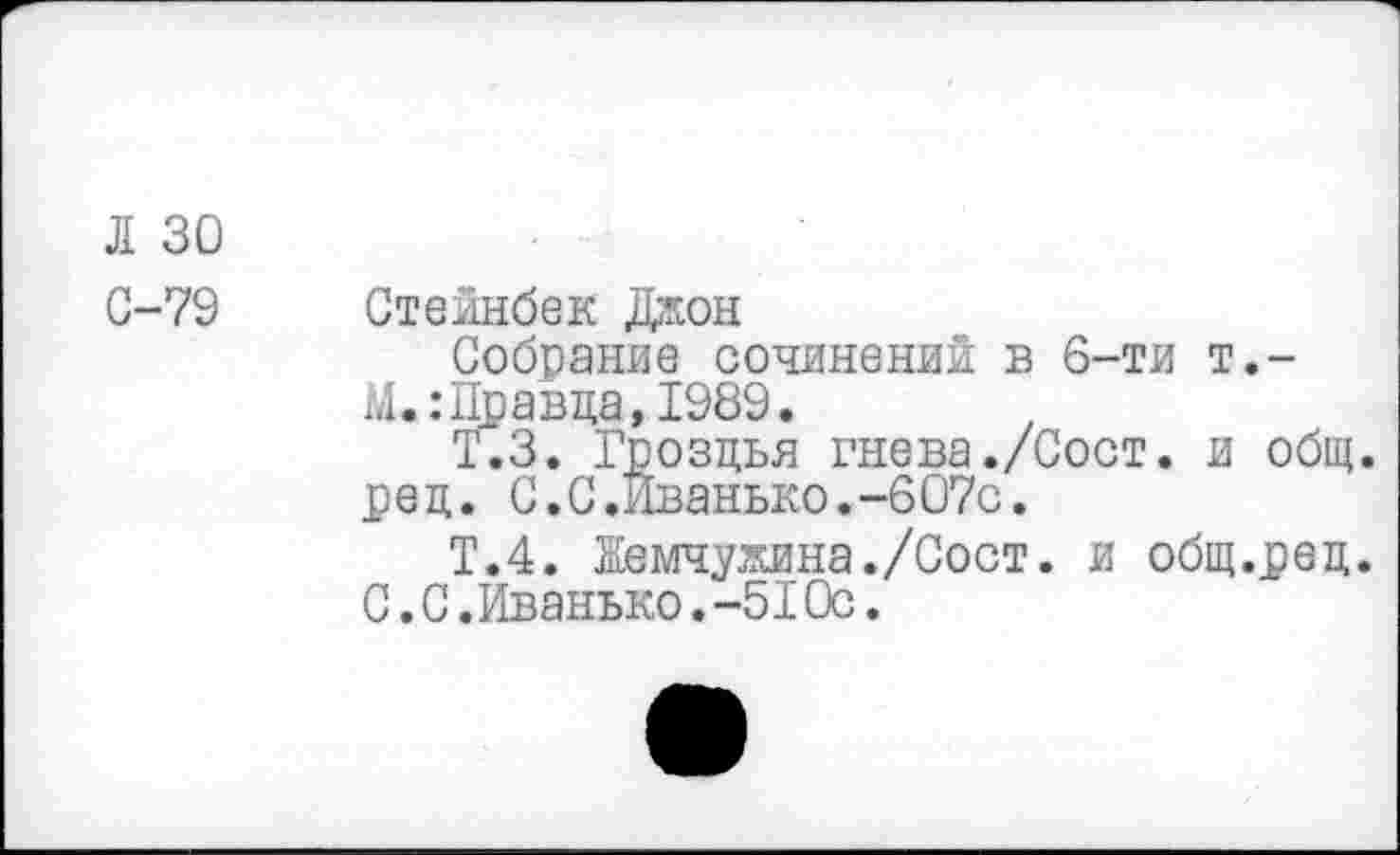 ﻿Л 30
С-79
Стейнбек Джон
Собрание сочинений в 6-ти т.-М.:Правда,1989.
Т.З. Гроздья гнева./Сост. и общ. ред. С.С.Иванько.-607с.
Т.4. Жемчужина./Сост. и общ.ред. С.С.Иванько.-51Ос.